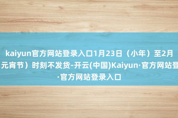 kaiyun官方网站登录入口1月23日（小年）至2月12日（元宵节）时刻不发货-开云(中国)Kaiyun·官方网站登录入口