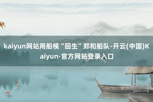 kaiyun网站用船模“回生”郑和船队-开云(中国)Kaiyun·官方网站登录入口