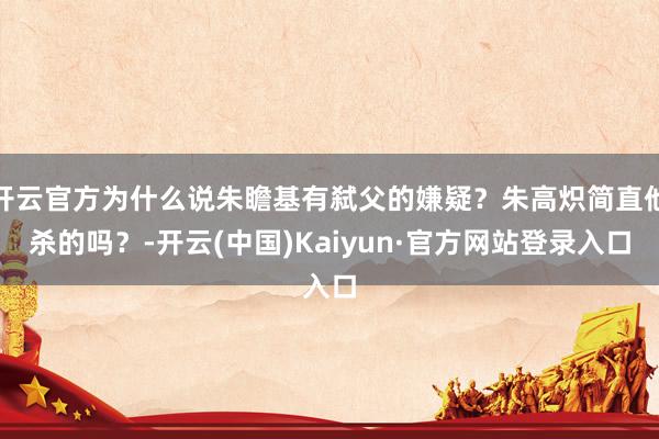 开云官方为什么说朱瞻基有弑父的嫌疑？朱高炽简直他杀的吗？-开云(中国)Kaiyun·官方网站登录入口