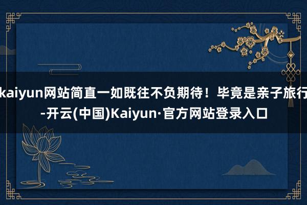 kaiyun网站简直一如既往不负期待!毕竟是亲子旅行-开云(中国)Kaiyun·官方网站登录入口