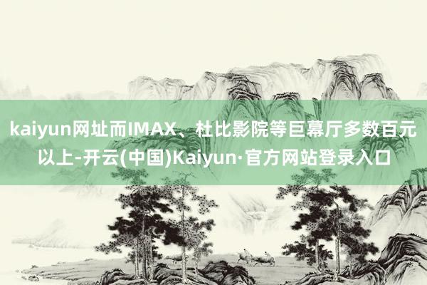 kaiyun网址而IMAX、杜比影院等巨幕厅多数百元以上-开云(中国)Kaiyun·官方网站登录入口