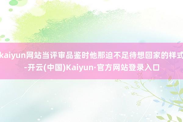 kaiyun网站当评审品鉴时他那迫不足待想回家的样式-开云(中国)Kaiyun·官方网站登录入口