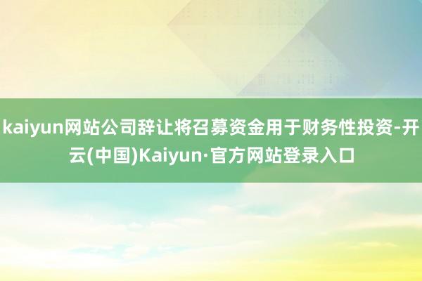 kaiyun网站公司辞让将召募资金用于财务性投资-开云(中国)Kaiyun·官方网站登录入口