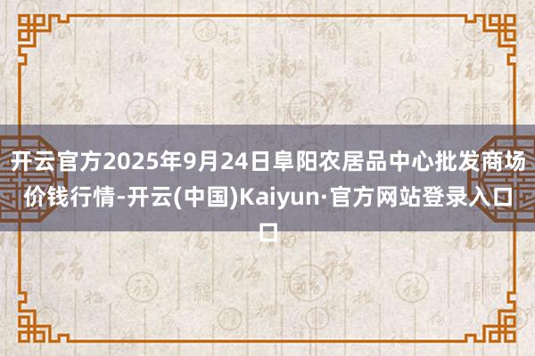 开云官方2025年9月24日阜阳农居品中心批发商场价钱行情-开云(中国)Kaiyun·官方网站登录入口