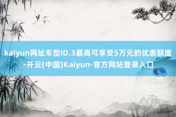 kaiyun网址车型ID.3最高可享受5万元的优惠额度-开云(中国)Kaiyun·官方网站登录入口