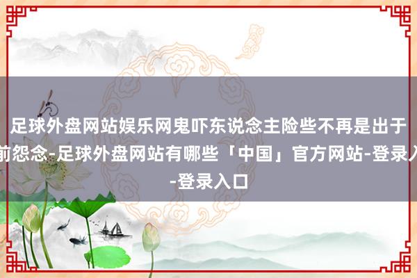 足球外盘网站娱乐网鬼吓东说念主险些不再是出于生前怨念-足球外盘网站有哪些「中国」官方网站-登录入口