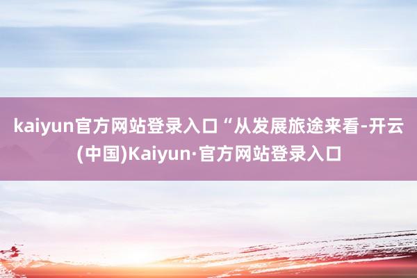 kaiyun官方网站登录入口  “从发展旅途来看-开云(中国)Kaiyun·官方网站登录入口