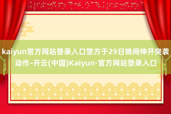 kaiyun官方网站登录入口警方于29日晚间伸开突袭动作-开云(中国)Kaiyun·官方网站登录入口