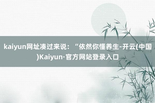 kaiyun网址凑过来说：“依然你懂养生-开云(中国)Kaiyun·官方网站登录入口