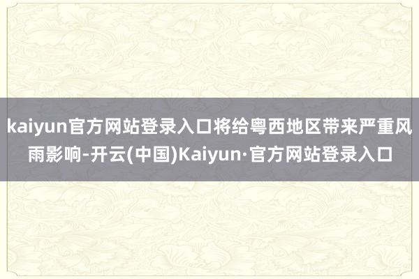 kaiyun官方网站登录入口将给粤西地区带来严重风雨影响-开云(中国)Kaiyun·官方网站登录入口