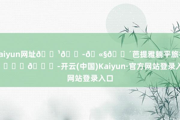 kaiyun网址🇹🇭🫧🌴芭提雅躺平旅社🏖️😎-开云(中国)Kaiyun·官方网站登录入口