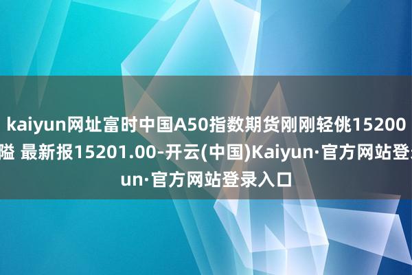 kaiyun网址富时中国A50指数期货刚刚轻佻15200.00关隘 最新报15201.00-开云(中国)Kaiyun·官方网站登录入口