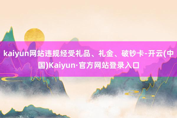 kaiyun网站违规经受礼品、礼金、破钞卡-开云(中国)Kaiyun·官方网站登录入口