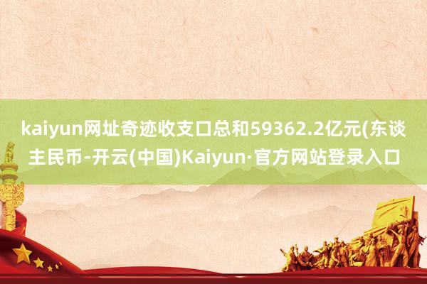 kaiyun网址奇迹收支口总和59362.2亿元(东谈主民币-开云(中国)Kaiyun·官方网站登录入口
