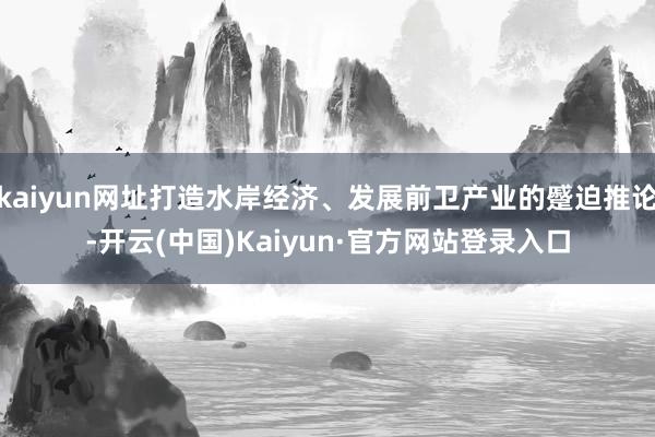 kaiyun网址打造水岸经济、发展前卫产业的蹙迫推论-开云(中国)Kaiyun·官方网站登录入口