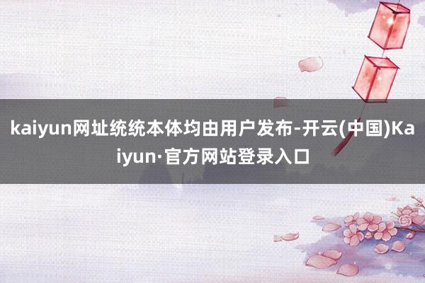 kaiyun网址统统本体均由用户发布-开云(中国)Kaiyun·官方网站登录入口
