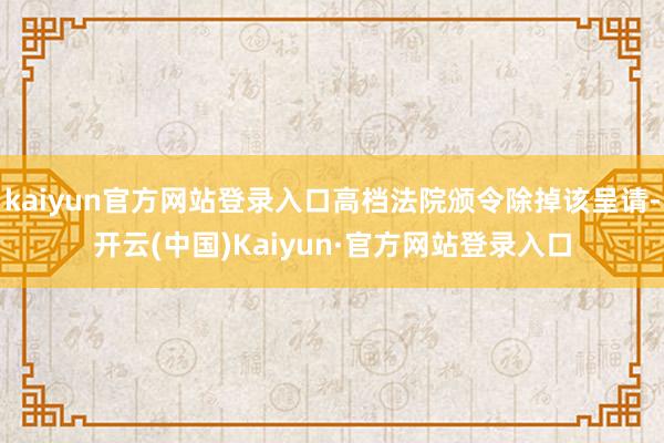 kaiyun官方网站登录入口高档法院颁令除掉该呈请-开云(中国)Kaiyun·官方网站登录入口