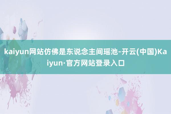 kaiyun网站仿佛是东说念主间瑶池-开云(中国)Kaiyun·官方网站登录入口