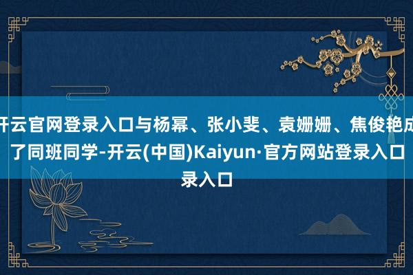 开云官网登录入口与杨幂、张小斐、袁姗姗、焦俊艳成了同班同学-开云(中国)Kaiyun·官方网站登录入口