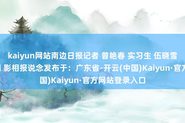kaiyun网站南边日报记者 曾艳春 实习生 伍晓雪 通信员 胡坚桐 影相报说念发布于：广东省-开云(中国)Kaiyun·官方网站登录入口