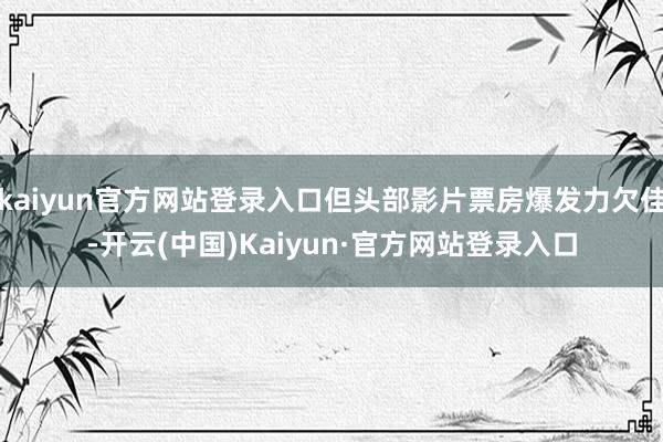 kaiyun官方网站登录入口但头部影片票房爆发力欠佳-开云(中国)Kaiyun·官方网站登录入口