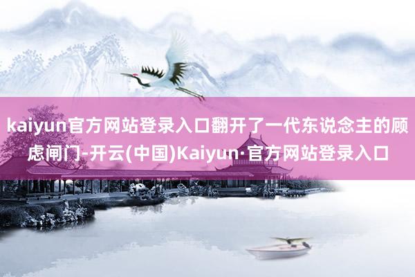 kaiyun官方网站登录入口翻开了一代东说念主的顾虑闸门-开云(中国)Kaiyun·官方网站登录入口