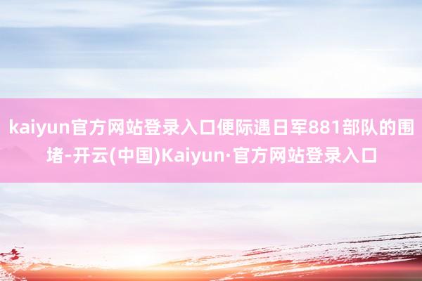 kaiyun官方网站登录入口便际遇日军881部队的围堵-开云(中国)Kaiyun·官方网站登录入口