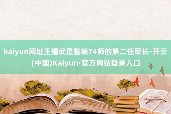 kaiyun网址王耀武是整编74师的第二任军长-开云(中国)Kaiyun·官方网站登录入口