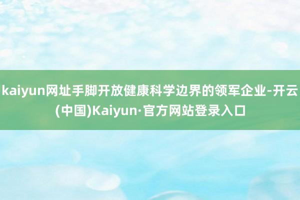 kaiyun网址手脚开放健康科学边界的领军企业-开云(中国)Kaiyun·官方网站登录入口