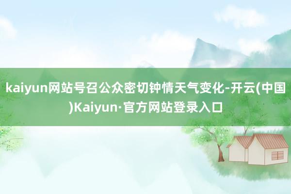 kaiyun网站号召公众密切钟情天气变化-开云(中国)Kaiyun·官方网站登录入口
