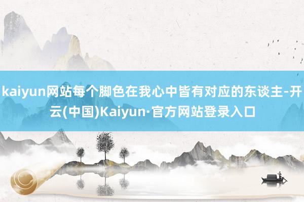 kaiyun网站每个脚色在我心中皆有对应的东谈主-开云(中国)Kaiyun·官方网站登录入口