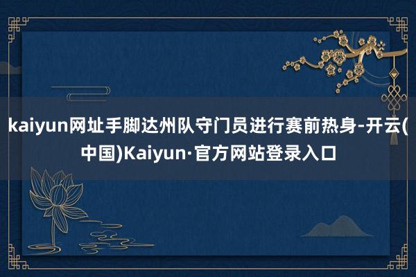 kaiyun网址手脚达州队守门员进行赛前热身-开云(中国)Kaiyun·官方网站登录入口