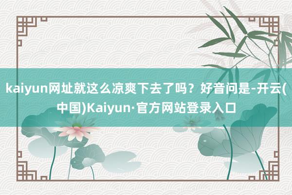 kaiyun网址就这么凉爽下去了吗?好音问是-开云(中国)Kaiyun·官方网站登录入口