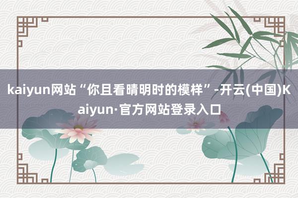 kaiyun网站“你且看晴明时的模样”-开云(中国)Kaiyun·官方网站登录入口