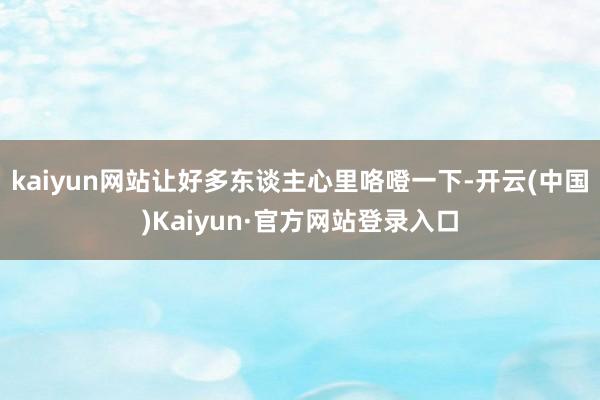 kaiyun网站让好多东谈主心里咯噔一下-开云(中国)Kaiyun·官方网站登录入口
