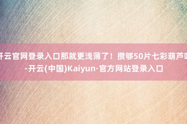 开云官网登录入口那就更浅薄了！攒够50片七彩葫芦叶-开云(中国)Kaiyun·官方网站登录入口