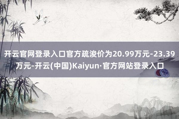 开云官网登录入口官方疏浚价为20.99万元-23.39万元-开云(中国)Kaiyun·官方网站登录入口