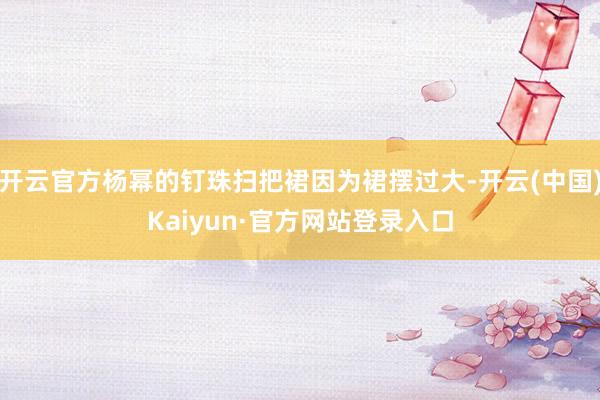 开云官方杨幂的钉珠扫把裙因为裙摆过大-开云(中国)Kaiyun·官方网站登录入口