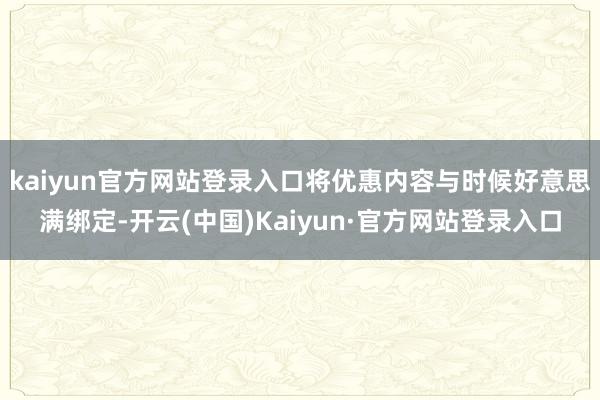 kaiyun官方网站登录入口将优惠内容与时候好意思满绑定-开云(中国)Kaiyun·官方网站登录入口