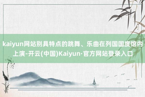 kaiyun网站别具特点的跳舞、乐曲在列国国度馆内上演-开云(中国)Kaiyun·官方网站登录入口
