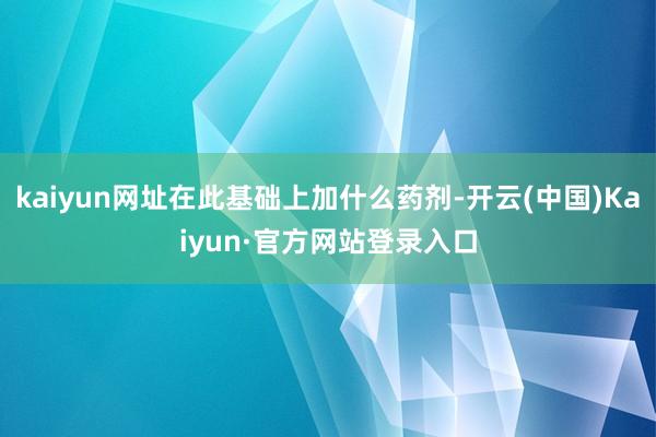 kaiyun网址在此基础上加什么药剂-开云(中国)Kaiyun·官方网站登录入口