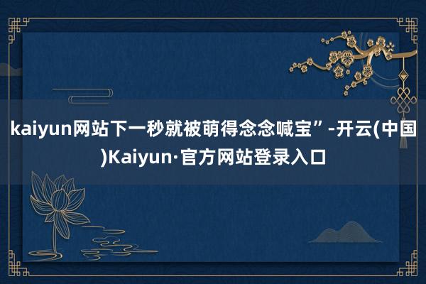 kaiyun网站下一秒就被萌得念念喊宝”-开云(中国)Kaiyun·官方网站登录入口