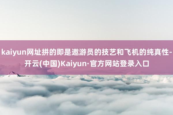 kaiyun网址拼的即是遨游员的技艺和飞机的纯真性-开云(中国)Kaiyun·官方网站登录入口