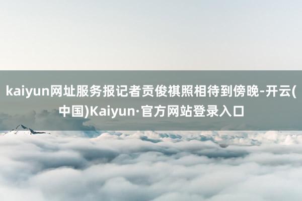 kaiyun网址服务报记者贡俊祺照相待到傍晚-开云(中国)Kaiyun·官方网站登录入口
