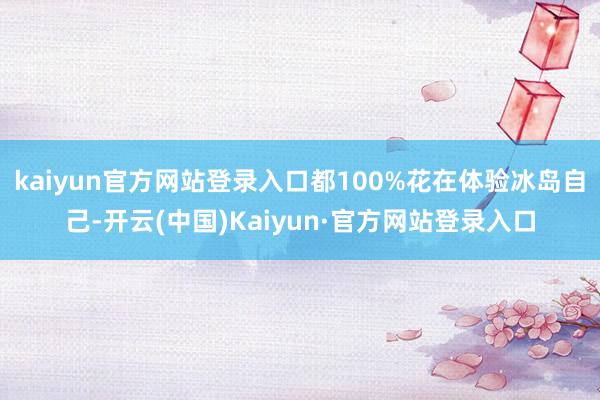 kaiyun官方网站登录入口都100%花在体验冰岛自己-开云(中国)Kaiyun·官方网站登录入口