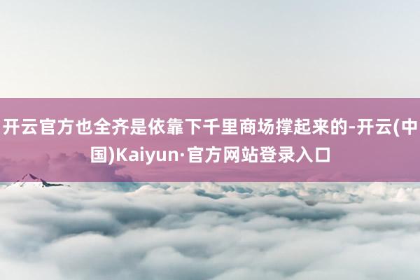 开云官方也全齐是依靠下千里商场撑起来的-开云(中国)Kaiyun·官方网站登录入口