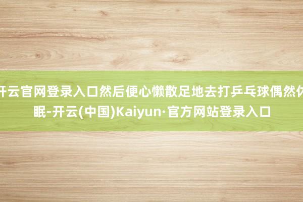 开云官网登录入口然后便心懒散足地去打乒乓球偶然休眠-开云(中国)Kaiyun·官方网站登录入口