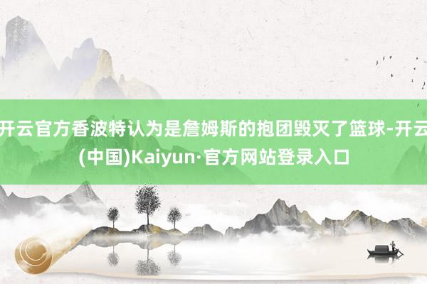 开云官方香波特认为是詹姆斯的抱团毁灭了篮球-开云(中国)Kaiyun·官方网站登录入口