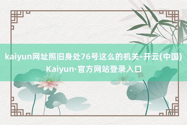 kaiyun网址照旧身处76号这么的机关-开云(中国)Kaiyun·官方网站登录入口