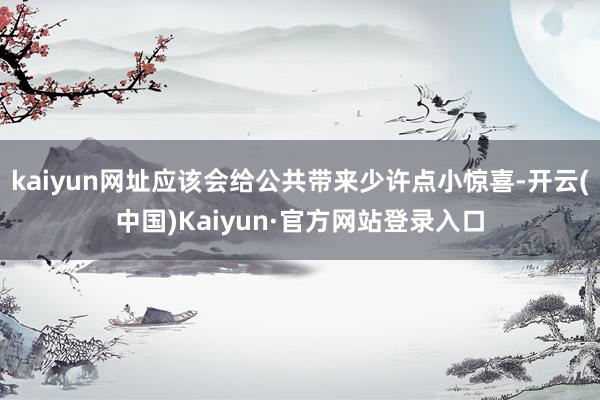 kaiyun网址应该会给公共带来少许点小惊喜-开云(中国)Kaiyun·官方网站登录入口